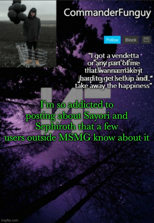 CommanderFunguy NF template (thx yachi) | I’m so addicted to posting about Sayori and Sephiroth that a few users outside MSMG know about it | image tagged in commanderfunguy nf template thx yachi | made w/ Imgflip meme maker