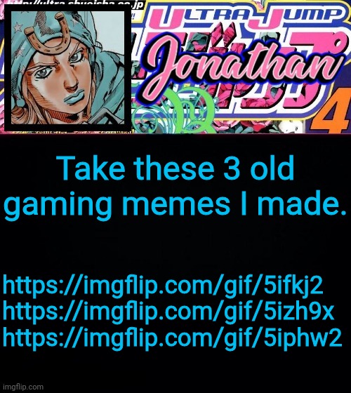 Take these 3 old gaming memes I made. https://imgflip.com/gif/5ifkj2
https://imgflip.com/gif/5izh9x
https://imgflip.com/gif/5iphw2 | image tagged in jonathan part 7 | made w/ Imgflip meme maker