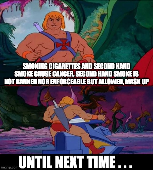 he-man mask up - rohb/rupe | SMOKING CIGARETTES AND SECOND HAND SMOKE CAUSE CANCER, SECOND HAND SMOKE IS NOT BANNED NOR ENFORCEABLE BUT ALLOWED, MASK UP; UNTIL NEXT TIME . . . | image tagged in he-man | made w/ Imgflip meme maker
