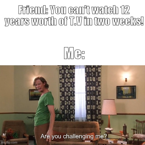 cHAllENge AcCepTEd | Friend: You can't watch 12 years worth of T.V in two weeks! Me: | image tagged in blank white template,are you challenging me | made w/ Imgflip meme maker