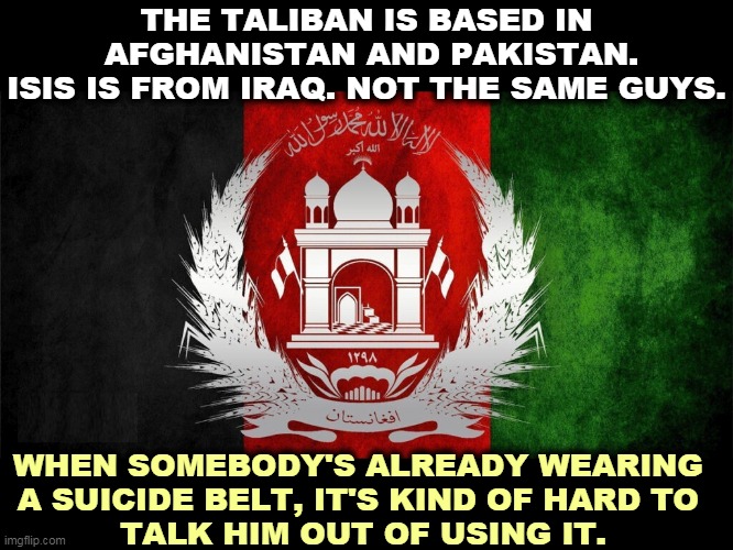 It may not be the best way to end an endless war, but it's far from the worst. | THE TALIBAN IS BASED IN
 AFGHANISTAN AND PAKISTAN.
ISIS IS FROM IRAQ. NOT THE SAME GUYS. WHEN SOMEBODY'S ALREADY WEARING 
A SUICIDE BELT, IT'S KIND OF HARD TO 
TALK HIM OUT OF USING IT. | image tagged in endless,war,afghanistan,over | made w/ Imgflip meme maker