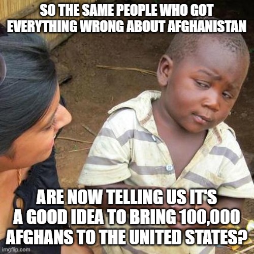 Third World Skeptical Kid Meme | SO THE SAME PEOPLE WHO GOT EVERYTHING WRONG ABOUT AFGHANISTAN; ARE NOW TELLING US IT'S A GOOD IDEA TO BRING 100,000 AFGHANS TO THE UNITED STATES? | image tagged in memes,third world skeptical kid | made w/ Imgflip meme maker