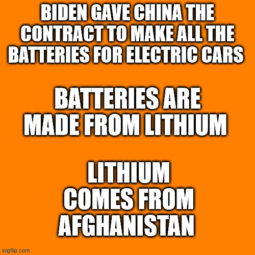 Orange square  | BIDEN GAVE CHINA THE CONTRACT TO MAKE ALL THE BATTERIES FOR ELECTRIC CARS; LITHIUM COMES FROM AFGHANISTAN; BATTERIES ARE MADE FROM LITHIUM | image tagged in orange square,biden china lithium afghanistan | made w/ Imgflip meme maker
