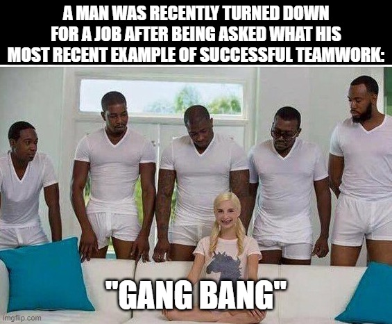 Work Together | A MAN WAS RECENTLY TURNED DOWN FOR A JOB AFTER BEING ASKED WHAT HIS MOST RECENT EXAMPLE OF SUCCESSFUL TEAMWORK:; "GANG BANG" | image tagged in gangbang | made w/ Imgflip meme maker