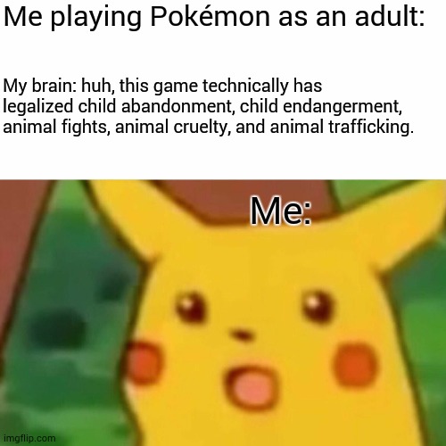 sorry for locking you in a ball for the rest of eternity shuckle. | Me playing Pokémon as an adult:; My brain: huh, this game technically has legalized child abandonment, child endangerment, animal fights, animal cruelty, and animal trafficking. Me: | image tagged in memes,surprised pikachu | made w/ Imgflip meme maker