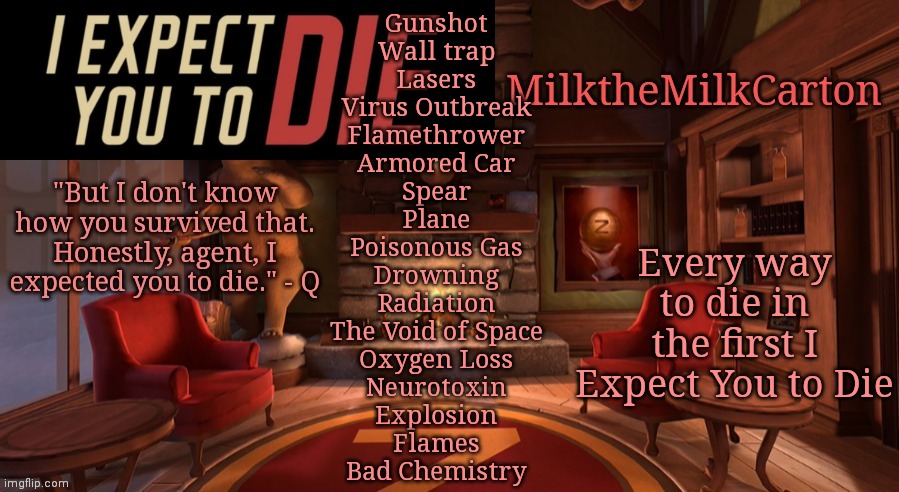 MilktheMilkCarton but it's his favorite VR game | Gunshot
Wall trap
Lasers
Virus Outbreak
Flamethrower
Armored Car
Spear
Plane
Poisonous Gas
Drowning
Radiation
The Void of Space
Oxygen Loss
Neurotoxin
Explosion
Flames
Bad Chemistry; Every way to die in the first I Expect You to Die | image tagged in milkthemilkcarton but it's his favorite vr game | made w/ Imgflip meme maker