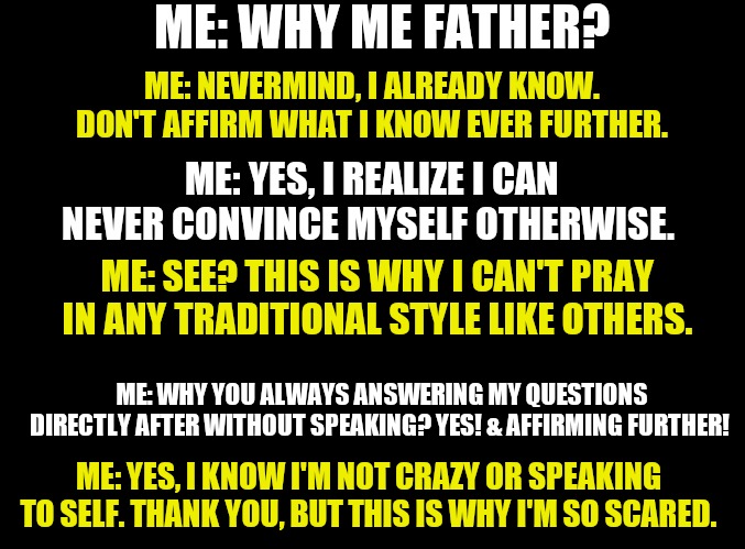 blank black | ME: WHY ME FATHER? ME: NEVERMIND, I ALREADY KNOW. DON'T AFFIRM WHAT I KNOW EVER FURTHER. ME: YES, I REALIZE I CAN NEVER CONVINCE MYSELF OTHERWISE. ME: SEE? THIS IS WHY I CAN'T PRAY IN ANY TRADITIONAL STYLE LIKE OTHERS. ME: WHY YOU ALWAYS ANSWERING MY QUESTIONS DIRECTLY AFTER WITHOUT SPEAKING? YES! & AFFIRMING FURTHER! ME: YES, I KNOW I'M NOT CRAZY OR SPEAKING TO SELF. THANK YOU, BUT THIS IS WHY I'M SO SCARED. | image tagged in blank black | made w/ Imgflip meme maker