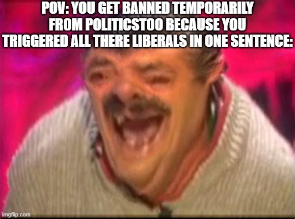 Old man laughing | POV: YOU GET BANNED TEMPORARILY FROM POLITICSTOO BECAUSE YOU TRIGGERED ALL THERE LIBERALS IN ONE SENTENCE: | image tagged in old man laughing | made w/ Imgflip meme maker
