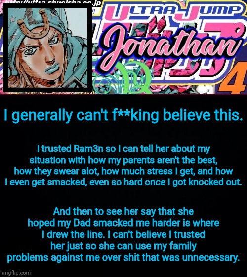 I generally can't f**king believe this. I trusted Ram3n so I can tell her about my situation with how my parents aren't the best, how they swear alot, how much stress I get, and how I even get smacked, even so hard once I got knocked out. And then to see her say that she hoped my Dad smacked me harder is where I drew the line. I can't believe I trusted her just so she can use my family problems against me over shit that was unnecessary. | image tagged in jonathan part 7 | made w/ Imgflip meme maker