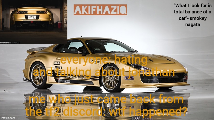 Akifhaziq smokey nagata v12 Supra Mk4 template | everyone: hating and talking about jonathan; me who just came back from the tf2 discord: wtf happened? | image tagged in akifhaziq smokey nagata v12 supra mk4 template | made w/ Imgflip meme maker