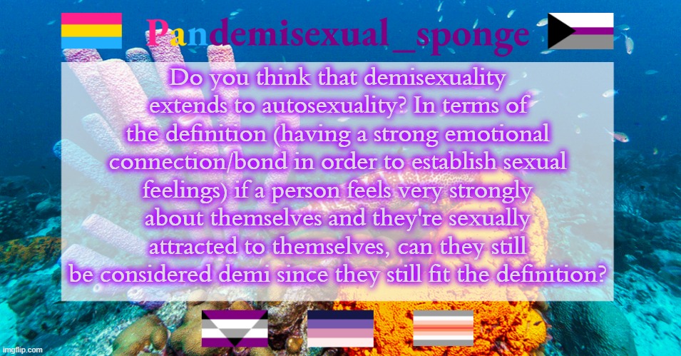 From the demi stream: https://imgflip.com/m/Demisexual-Stream | Do you think that demisexuality extends to autosexuality? In terms of the definition (having a strong emotional connection/bond in order to establish sexual feelings) if a person feels very strongly about themselves and they're sexually attracted to themselves, can they still be considered demi since they still fit the definition? | image tagged in pandemisexual_sponge temp,demisexual_sponge | made w/ Imgflip meme maker