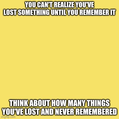 Blank Transparent Square Meme | YOU CAN'T REALIZE YOU'VE LOST SOMETHING UNTIL YOU REMEMBER IT; THINK ABOUT HOW MANY THINGS YOU'VE LOST AND NEVER REMEMBERED | image tagged in memes,blank transparent square | made w/ Imgflip meme maker