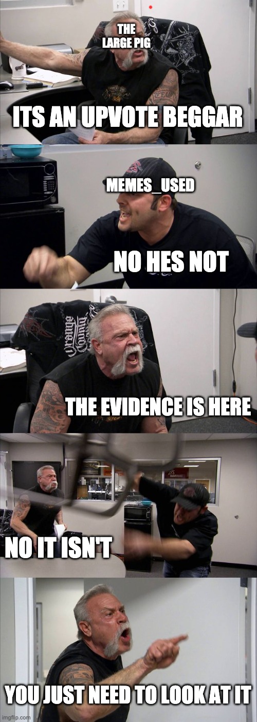 ITS AN UPVOTE BEGGAR NO HES NOT THE EVIDENCE IS HERE NO IT ISN'T YOU JUST NEED TO LOOK AT IT THE LARGE PIG MEMES_USED | image tagged in memes,american chopper argument | made w/ Imgflip meme maker