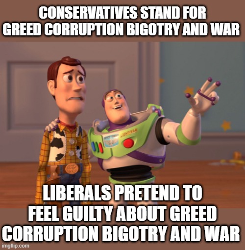 X, X Everywhere Meme | CONSERVATIVES STAND FOR GREED CORRUPTION BIGOTRY AND WAR; LIBERALS PRETEND TO FEEL GUILTY ABOUT GREED CORRUPTION BIGOTRY AND WAR | image tagged in memes,x x everywhere | made w/ Imgflip meme maker