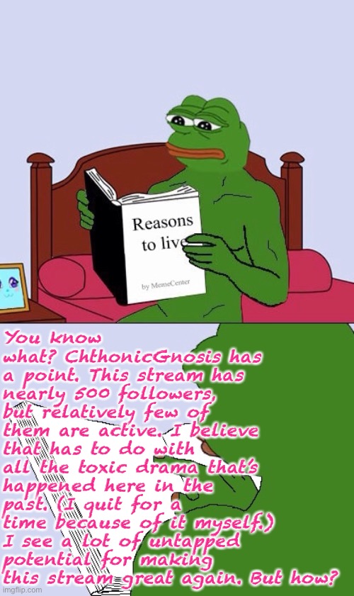 Not saying Pepe Party is the answer, lol, but I do think CG diagnosed a real problem. | You know what? ChthonicGnosis has a point. This stream has nearly 500 followers, but relatively few of them are active. I believe that has to do with all the toxic drama that’s happened here in the past. (I quit for a time because of it myself.) I see a lot of untapped potential for making this stream great again. But how? | image tagged in blank pepe reasons to live,pepe party,imgflip_presidents,followers,toxic,drama | made w/ Imgflip meme maker