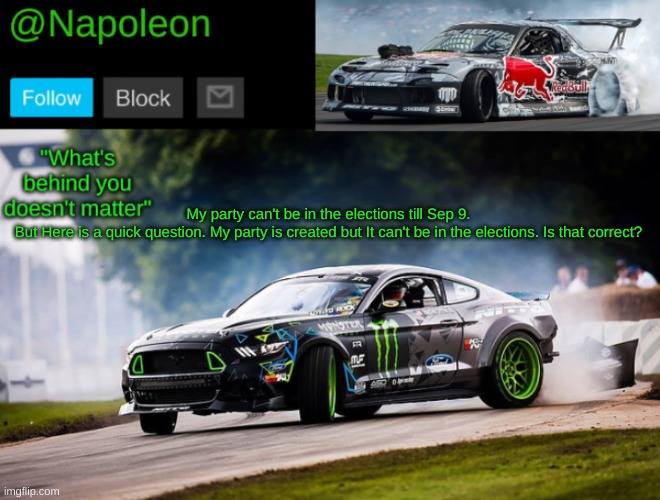 My party can't be in the elections till Sep 9.
But Here is a quick question. My party is created but It can't be in the elections. Is that correct? | image tagged in napoleon's mustang drift temp | made w/ Imgflip meme maker