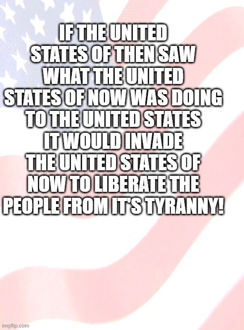 IF THE UNITED STATES OF THEN SAW WHAT THE UNITED STATES OF NOW WAS DOING TO THE UNITED STATES IT WOULD INVADE THE UNITED STATES OF NOW TO LIBERATE THE PEOPLE FROM IT'S TYRANNY! | made w/ Imgflip meme maker