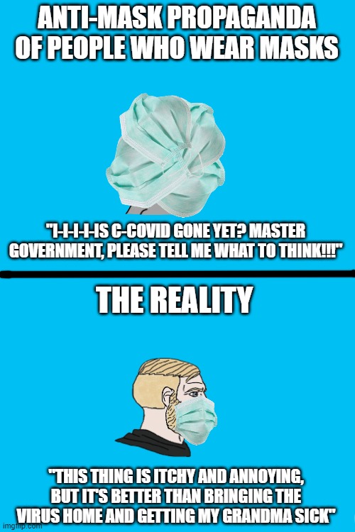 Blank White Template | ANTI-MASK PROPAGANDA OF PEOPLE WHO WEAR MASKS; "I-I-I-I-IS C-COVID GONE YET? MASTER GOVERNMENT, PLEASE TELL ME WHAT TO THINK!!!"; THE REALITY; "THIS THING IS ITCHY AND ANNOYING, BUT IT'S BETTER THAN BRINGING THE VIRUS HOME AND GETTING MY GRANDMA SICK" | image tagged in blank white template | made w/ Imgflip meme maker