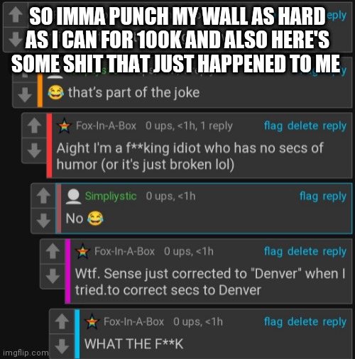 SO IMMA PUNCH MY WALL AS HARD AS I CAN FOR 100K AND ALSO HERE'S SOME SHIT THAT JUST HAPPENED TO ME | made w/ Imgflip meme maker