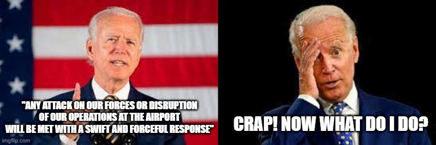 Joe Biden | CRAP! NOW WHAT DO I DO? "ANY ATTACK ON OUR FORCES OR DISRUPTION OF OUR OPERATIONS AT THE AIRPORT WILL BE MET WITH A SWIFT AND FORCEFUL RESPONSE" | image tagged in joe biden,afghanistan,terrorism,military,taliban,memes | made w/ Imgflip meme maker