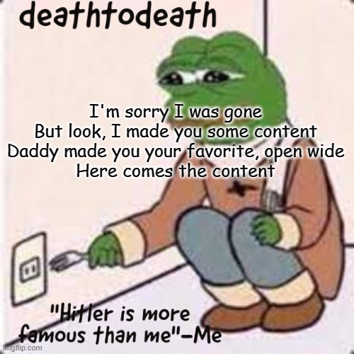 deathtodeath template | I'm sorry I was gone
But look, I made you some content
Daddy made you your favorite, open wide
Here comes the content | image tagged in deathtodeath template | made w/ Imgflip meme maker