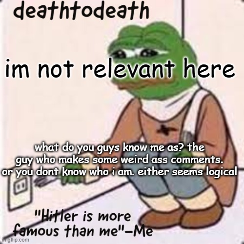 deathtodeath template | im not relevant here; what do you guys know me as? the guy who makes some weird ass comments.
or you dont know who i am. either seems logical | image tagged in deathtodeath template | made w/ Imgflip meme maker