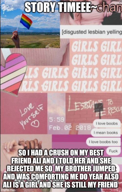Yes | STORY TIMEEE~; SO I HAD A CRUSH ON MY BEST FRIEND ALI AND I TOLD HER AND SHE REJECTED ME SO  MY BROTHER JUMPED AND WAS COMFORTING ME DO YEAH ALSO ALI IS A GIRL AND SHE IS STILL MY FRIEND | image tagged in lesbian | made w/ Imgflip meme maker