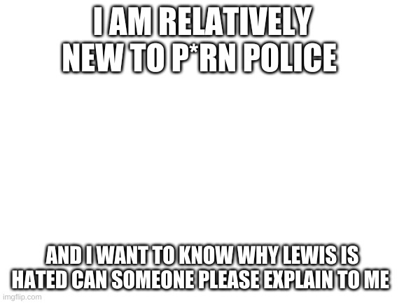 Blank White Template | I AM RELATIVELY NEW TO P*RN POLICE; AND I WANT TO KNOW WHY LEWIS IS HATED CAN SOMEONE PLEASE EXPLAIN TO ME | image tagged in blank white template | made w/ Imgflip meme maker