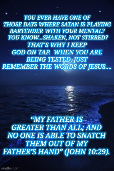 Scripture | YOU EVER HAVE ONE OF THOSE DAYS WHERE SATAN IS PLAYING BARTENDER WITH YOUR MENTAL?  YOU KNOW...SHAKEN, NOT STIRRED? THAT'S WHY I KEEP GOD ON TAP.  WHEN YOU ARE BEING TESTED, JUST REMEMBER THE WORDS OF JESUS.... “MY FATHER IS GREATER THAN ALL; AND NO ONE IS ABLE TO SNATCH THEM OUT OF MY FATHER’S HAND” (JOHN 10:29). | image tagged in moon,god | made w/ Imgflip meme maker