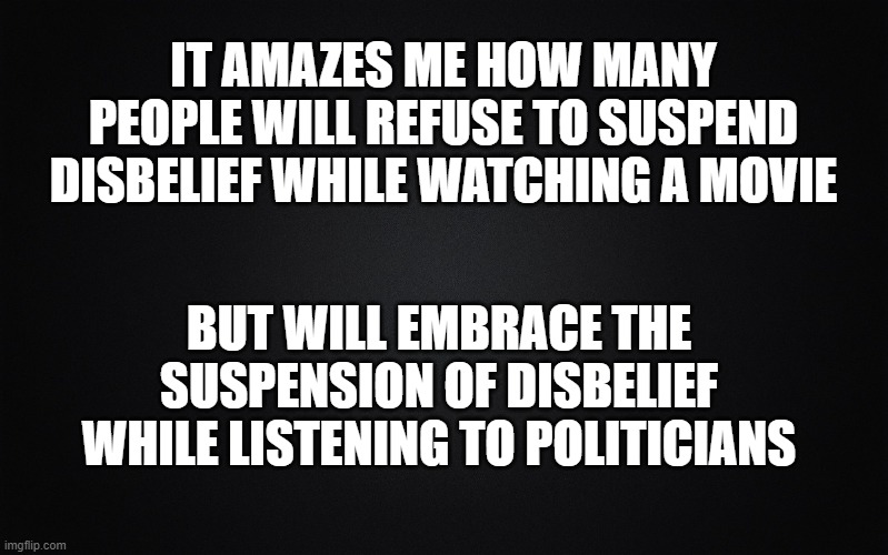 Solid Black Background |  IT AMAZES ME HOW MANY PEOPLE WILL REFUSE TO SUSPEND DISBELIEF WHILE WATCHING A MOVIE; BUT WILL EMBRACE THE SUSPENSION OF DISBELIEF WHILE LISTENING TO POLITICIANS | image tagged in solid black background,disbelief | made w/ Imgflip meme maker