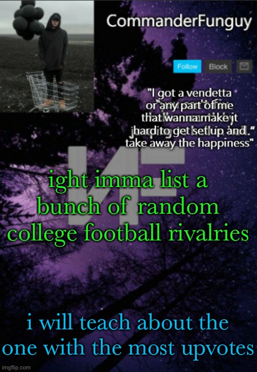 alright here it is, imma teach this in msmg school | ight imma list a bunch of random college football rivalries; i will teach about the one with the most upvotes | image tagged in commanderfunguy nf template thx yachi | made w/ Imgflip meme maker