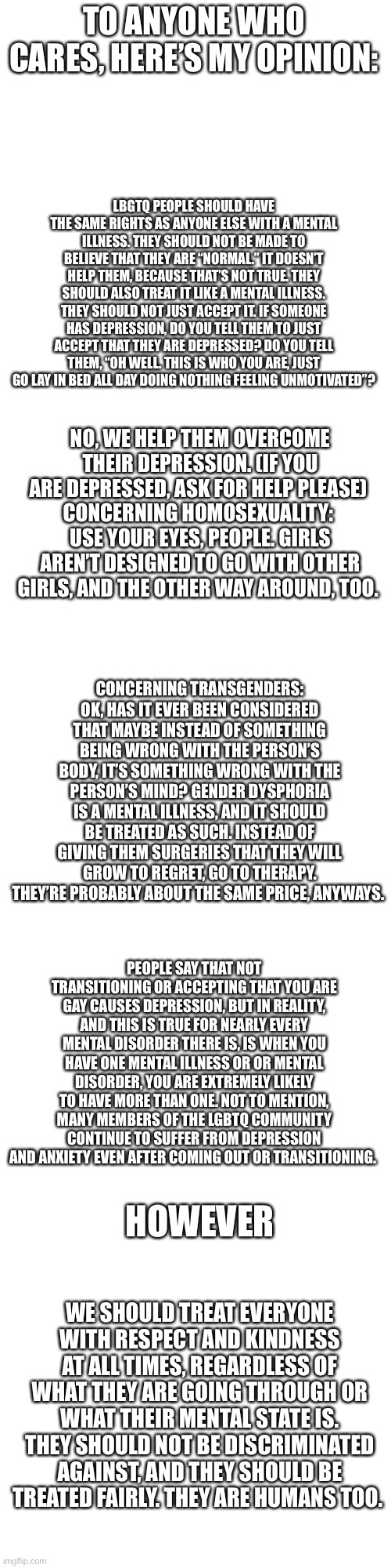 My thoughts on LGBTQ. I have a lot more opinions so if you want more, ask. I try to phrase them politely, if you disagree, then  | TO ANYONE WHO CARES, HERE’S MY OPINION:; LBGTQ PEOPLE SHOULD HAVE THE SAME RIGHTS AS ANYONE ELSE WITH A MENTAL ILLNESS. THEY SHOULD NOT BE MADE TO BELIEVE THAT THEY ARE “NORMAL.” IT DOESN’T HELP THEM, BECAUSE THAT’S NOT TRUE. THEY SHOULD ALSO TREAT IT LIKE A MENTAL ILLNESS. THEY SHOULD NOT JUST ACCEPT IT. IF SOMEONE HAS DEPRESSION, DO YOU TELL THEM TO JUST ACCEPT THAT THEY ARE DEPRESSED? DO YOU TELL THEM, “OH WELL. THIS IS WHO YOU ARE, JUST GO LAY IN BED ALL DAY DOING NOTHING FEELING UNMOTIVATED”? NO, WE HELP THEM OVERCOME THEIR DEPRESSION. (IF YOU ARE DEPRESSED, ASK FOR HELP PLEASE) 
CONCERNING HOMOSEXUALITY: 
USE YOUR EYES, PEOPLE. GIRLS AREN’T DESIGNED TO GO WITH OTHER GIRLS, AND THE OTHER WAY AROUND, TOO. CONCERNING TRANSGENDERS:
OK, HAS IT EVER BEEN CONSIDERED THAT MAYBE INSTEAD OF SOMETHING BEING WRONG WITH THE PERSON’S BODY, IT’S SOMETHING WRONG WITH THE PERSON’S MIND? GENDER DYSPHORIA IS A MENTAL ILLNESS, AND IT SHOULD BE TREATED AS SUCH. INSTEAD OF GIVING THEM SURGERIES THAT THEY WILL GROW TO REGRET, GO TO THERAPY. THEY’RE PROBABLY ABOUT THE SAME PRICE, ANYWAYS. PEOPLE SAY THAT NOT TRANSITIONING OR ACCEPTING THAT YOU ARE GAY CAUSES DEPRESSION, BUT IN REALITY, AND THIS IS TRUE FOR NEARLY EVERY MENTAL DISORDER THERE IS, IS WHEN YOU HAVE ONE MENTAL ILLNESS OR OR MENTAL DISORDER, YOU ARE EXTREMELY LIKELY TO HAVE MORE THAN ONE. NOT TO MENTION, MANY MEMBERS OF THE LGBTQ COMMUNITY CONTINUE TO SUFFER FROM DEPRESSION AND ANXIETY EVEN AFTER COMING OUT OR TRANSITIONING. HOWEVER; WE SHOULD TREAT EVERYONE WITH RESPECT AND KINDNESS AT ALL TIMES, REGARDLESS OF WHAT THEY ARE GOING THROUGH OR WHAT THEIR MENTAL STATE IS. THEY SHOULD NOT BE DISCRIMINATED AGAINST, AND THEY SHOULD BE TREATED FAIRLY. THEY ARE HUMANS TOO. | image tagged in memes,blank transparent square,blank white template | made w/ Imgflip meme maker