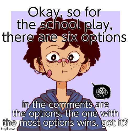 :P | Okay, so for the school play, there are six options; in the comments are the options, the one with the most options wins, got it? | image tagged in idk | made w/ Imgflip meme maker
