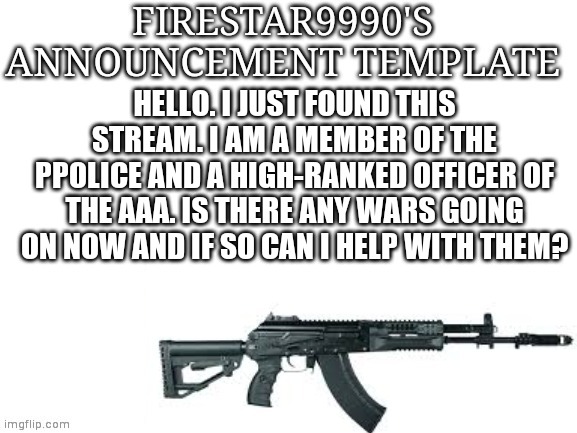 Firestar9990 announcement template (better) | HELLO. I JUST FOUND THIS STREAM. I AM A MEMBER OF THE PPOLICE AND A HIGH-RANKED OFFICER OF THE AAA. IS THERE ANY WARS GOING ON NOW AND IF SO CAN I HELP WITH THEM? | image tagged in firestar9990 announcement template better | made w/ Imgflip meme maker