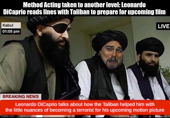 Leonardo DiCaprio will do anything to win a second Oscar |  Method Acting taken to another level: Leonardo DiCaprio reads lines with Taliban to prepare for upcoming film; Leonardo DiCaprio talks about how the Taliban helped him with the little nuances of becoming a terrorist for his upcoming motion picture | image tagged in leonardo dicaprio laughing,leonardo dicaprio,taliban,oscars,funny memes,hilarious memes | made w/ Imgflip meme maker