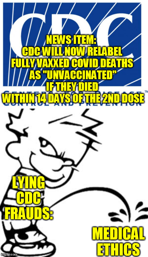 The lies are going to collapse.  It's not a coincidence about half the MD's and RN's are refusing to take it now :-/ | NEWS ITEM:  
CDC WILL NOW RELABEL 
FULLY VAXXED COVID DEATHS 
AS "UNVACCINATED" IF THEY DIED 
WITHIN 14 DAYS OF THE 2ND DOSE; LYING CDC FRAUDS:; MEDICAL ETHICS | image tagged in cdc,piss on you,coronavirus,global pandemic,covid-19,medical fraud | made w/ Imgflip meme maker