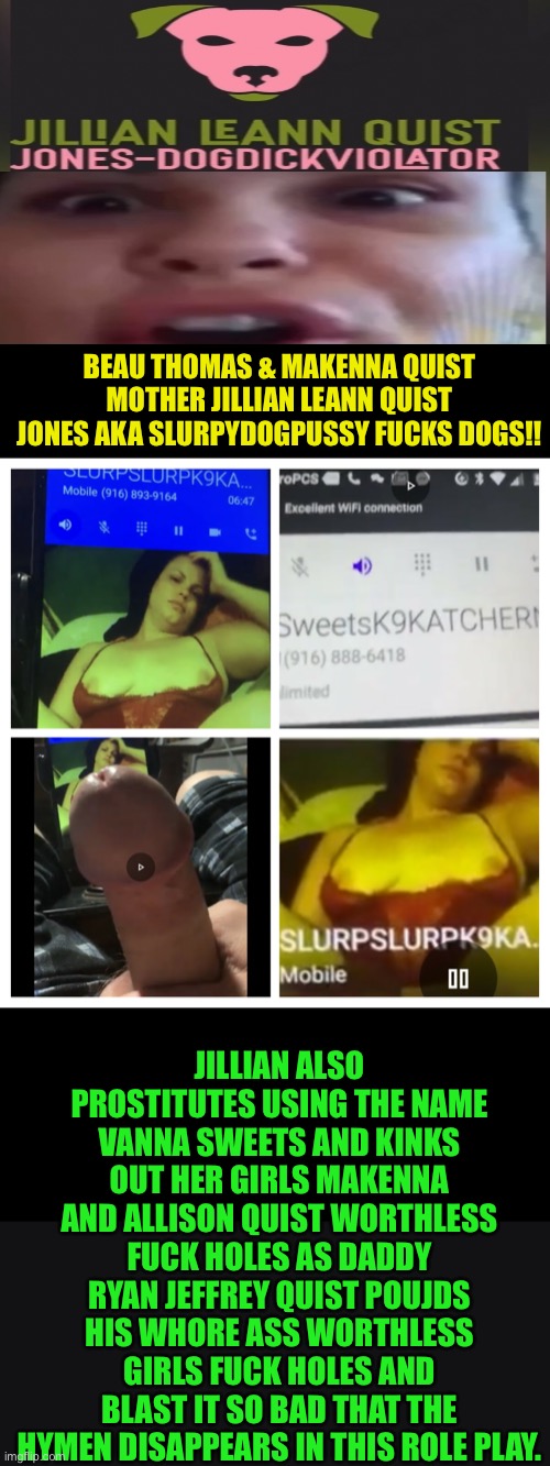 #JillianLeAnnQuistJones #KINKSout #MakennaQuist #AllisonQuist | BEAU THOMAS & MAKENNA QUIST MOTHER JILLIAN LEANN QUIST JONES AKA SLURPYDOGPUSSY FUCKS DOGS!! JILLIAN ALSO PROSTITUTES USING THE NAME VANNA SWEETS AND KINKS OUT HER GIRLS MAKENNA AND ALLISON QUIST WORTHLESS FUCK HOLES AS DADDY RYAN JEFFREY QUIST POUJDS HIS WHORE ASS WORTHLESS GIRLS FUCK HOLES AND BLAST IT SO BAD THAT THE HYMEN DISAPPEARS IN THIS ROLE PLAY. | image tagged in jillianleannquistjones kinksout makennaquist allisonquist | made w/ Imgflip meme maker
