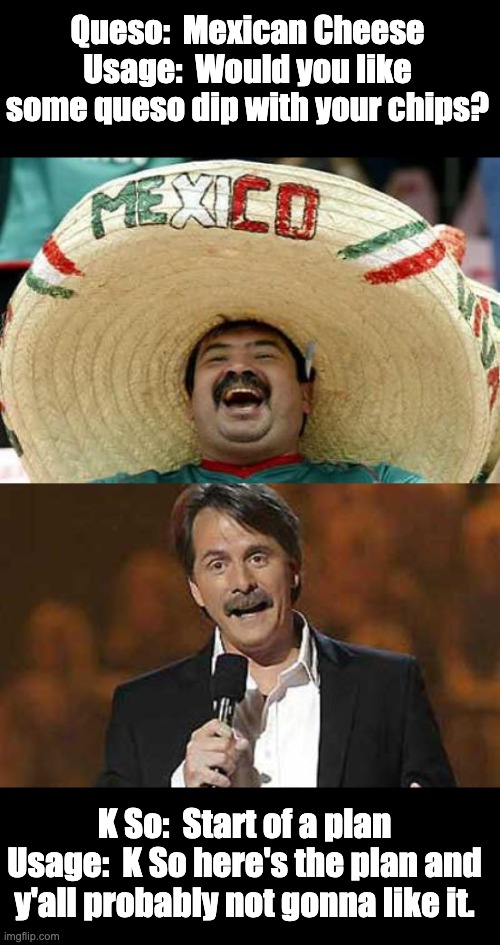 K So | Queso:  Mexican Cheese
Usage:  Would you like some queso dip with your chips? K So:  Start of a plan
Usage:  K So here's the plan and y'all probably not gonna like it. | image tagged in happy mexican,jeff foxworthy you might be a redneck | made w/ Imgflip meme maker