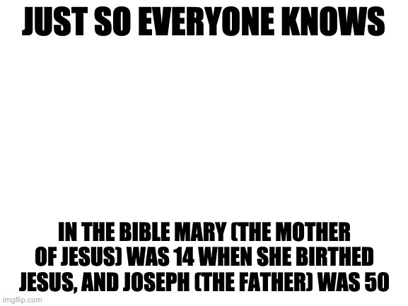 Cursed bible |  JUST SO EVERYONE KNOWS; IN THE BIBLE MARY (THE MOTHER OF JESUS) WAS 14 WHEN SHE BIRTHED JESUS, AND JOSEPH (THE FATHER) WAS 50 | image tagged in blank white template | made w/ Imgflip meme maker