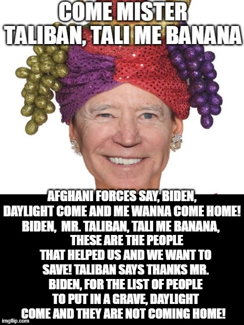 Come Mister Taliban, Tali Me Banana! | THESE ARE THE PEOPLE THAT HELPED US AND WE WANT TO SAVE! TALIBAN SAYS THANKS MR. BIDEN, FOR THE LIST OF PEOPLE TO PUT IN A GRAVE, DAYLIGHT COME AND THEY ARE NOT COMING HOME! AFGHANI FORCES SAY, BIDEN, DAYLIGHT COME AND ME WANNA COME HOME! BIDEN,  MR. TALIBAN, TALI ME BANANA, | image tagged in laughing terrorist,vladimir putin smiling,taliban,stupid liberals | made w/ Imgflip meme maker