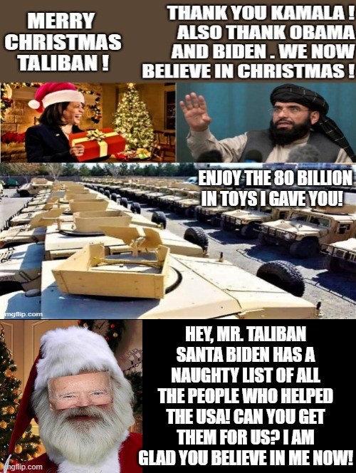 Santa Biden, Making the Taliban Believe in Christmas one Humvee and kill list at a time! | ENJOY THE 80 BILLION IN TOYS I GAVE YOU! HEY, MR. TALIBAN SANTA BIDEN HAS A NAUGHTY LIST OF ALL THE PEOPLE WHO HELPED THE USA! CAN YOU GET THEM FOR US? I AM GLAD YOU BELIEVE IN ME NOW! | image tagged in santa claus,santa naughty list,stupid liberals,morons | made w/ Imgflip meme maker