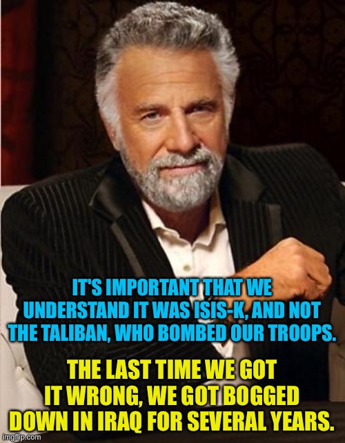 It's important to get it right | IT'S IMPORTANT THAT WE UNDERSTAND IT WAS ISIS-K, AND NOT THE TALIBAN, WHO BOMBED OUR TROOPS. THE LAST TIME WE GOT IT WRONG, WE GOT BOGGED DOWN IN IRAQ FOR SEVERAL YEARS. | image tagged in i don't always | made w/ Imgflip meme maker