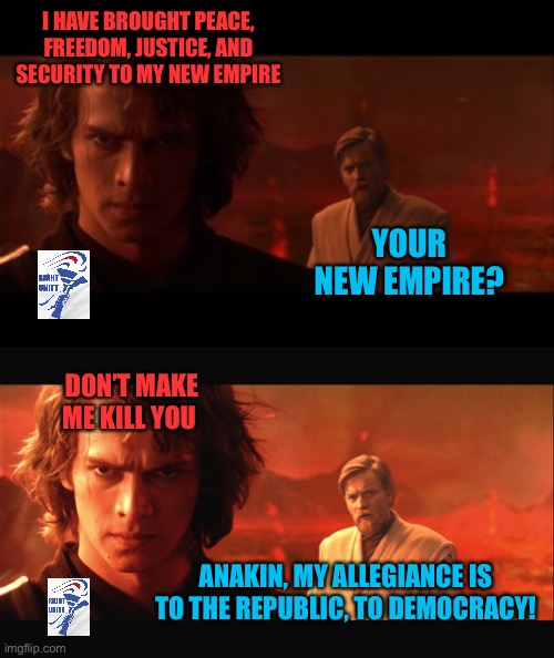 I HAVE BROUGHT PEACE, FREEDOM, JUSTICE, AND SECURITY TO MY NEW EMPIRE YOUR NEW EMPIRE? DON’T MAKE ME KILL YOU ANAKIN, MY ALLEGIANCE IS TO TH | image tagged in anakin obi-wan not with me my enemy sith deals absolutes,my allegiance is to the republic to democracy | made w/ Imgflip meme maker
