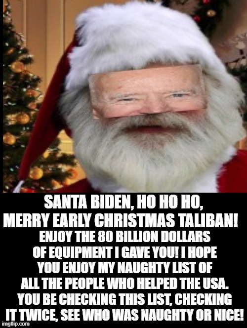 Santa Biden here! Hey Taliban you checking my naughty list for  people to torture and kill? Your Welcome!! | SANTA BIDEN, HO HO HO, MERRY EARLY CHRISTMAS TALIBAN! ENJOY THE 80 BILLION DOLLARS OF EQUIPMENT I GAVE YOU! I HOPE YOU ENJOY MY NAUGHTY LIST OF ALL THE PEOPLE WHO HELPED THE USA. YOU BE CHECKING THIS LIST, CHECKING IT TWICE, SEE WHO WAS NAUGHTY OR NICE! | image tagged in laughing terrorist,stupid liberals,creepy joe biden,morons,idiots | made w/ Imgflip meme maker