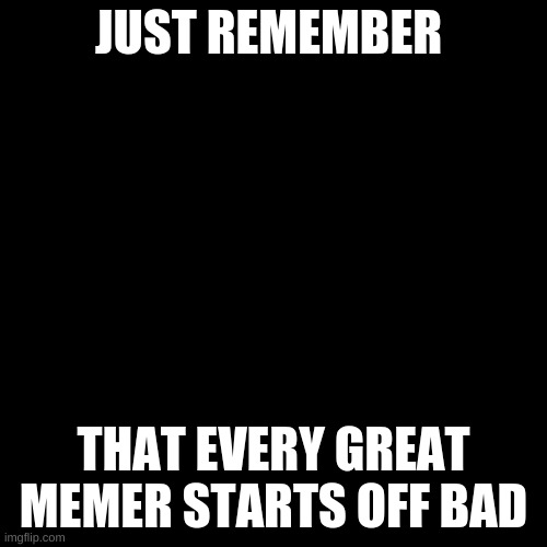 Blank Transparent Square | JUST REMEMBER; THAT EVERY GREAT MEMER STARTS OFF BAD | image tagged in memes,blank transparent square | made w/ Imgflip meme maker