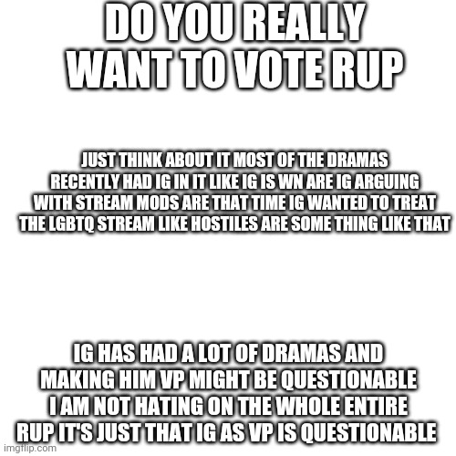 Vote BRUH if you want | DO YOU REALLY WANT TO VOTE RUP; JUST THINK ABOUT IT MOST OF THE DRAMAS RECENTLY HAD IG IN IT LIKE IG IS WN ARE IG ARGUING WITH STREAM MODS ARE THAT TIME IG WANTED TO TREAT THE LGBTQ STREAM LIKE HOSTILES ARE SOME THING LIKE THAT; IG HAS HAD A LOT OF DRAMAS AND MAKING HIM VP MIGHT BE QUESTIONABLE I AM NOT HATING ON THE WHOLE ENTIRE RUP IT'S JUST THAT IG AS VP IS QUESTIONABLE | image tagged in memes,blank transparent square | made w/ Imgflip meme maker