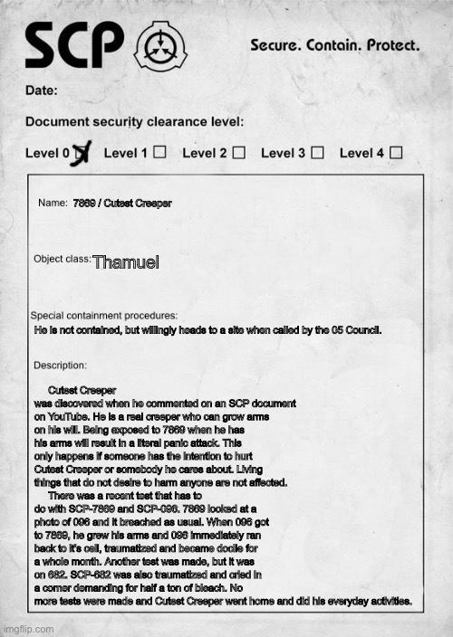 SCP-7869 proposal: Cutest Creeper | 7869 / Cutest Creeper; Cutest Creeper was discovered when he commented on an SCP document on YouTube. He is a real creeper who can grow arms on his will. Being exposed to 7869 when he has his arms will result in a literal panic attack. This only happens if someone has the intention to hurt Cutest Creeper or somebody he cares about. Living things that do not desire to harm anyone are not affected.
     There was a recent test that has to do with SCP-7869 and SCP-096. 7869 looked at a photo of 096 and it breached as usual. When 096 got to 7869, he grew his arms and 096 immediately ran back to it’s cell, traumatized and became docile for a whole month. Another test was made, but it was on 682. SCP-682 was also traumatized and cried in a corner demanding for half a ton of bleach. No more tests were made and Cutest Creeper went home and did his everyday activities. Thamuel; He is not contained, but willingly heads to a site when called by the 05 Council. | image tagged in scp document,custom scp,arandommemeboi | made w/ Imgflip meme maker