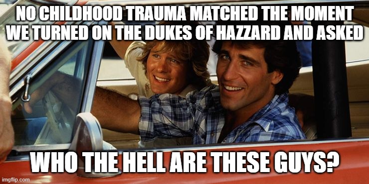 dukes of hazzard |  NO CHILDHOOD TRAUMA MATCHED THE MOMENT WE TURNED ON THE DUKES OF HAZZARD AND ASKED; WHO THE HELL ARE THESE GUYS? | image tagged in where's bo and luke,wth,general lee | made w/ Imgflip meme maker