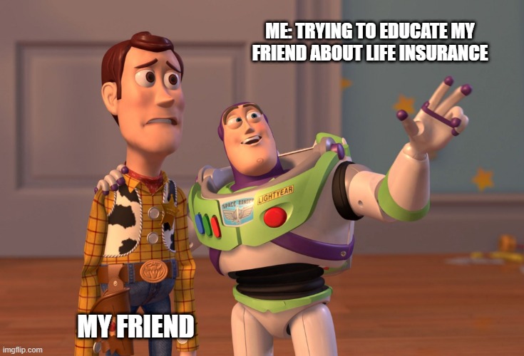 X, X Everywhere Meme | ME: TRYING TO EDUCATE MY FRIEND ABOUT LIFE INSURANCE; MY FRIEND | image tagged in memes,x x everywhere,insurance,finance | made w/ Imgflip meme maker