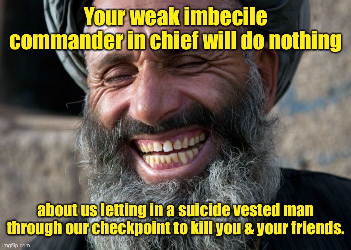 And the world knows it, too. | Your weak imbecile commander in chief will do nothing; about us letting in a suicide vested man through our checkpoint to kill you & your friends. | image tagged in laughing terrorist,taliban,terror attack,dead and wounded american soldiers,joe biden,incompetent commander in chief | made w/ Imgflip meme maker